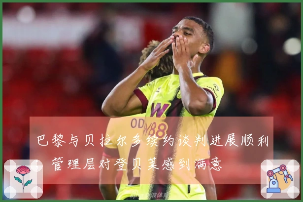 巴黎与贝拉尔多续约谈判进展顺利；管理层对登贝莱感到满意