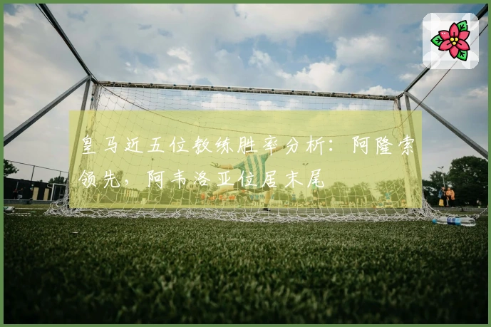 皇马近五位教练胜率分析：阿隆索领先，阿韦洛亚位居末尾