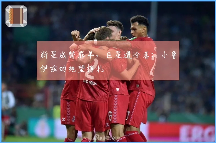 新星成替罪羊，巨星遭冷落：小鲁伊兹的绝望挣扎