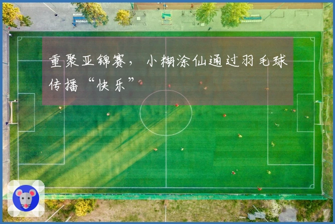 重聚亚锦赛，小糊涂仙通过羽毛球传播“快乐”