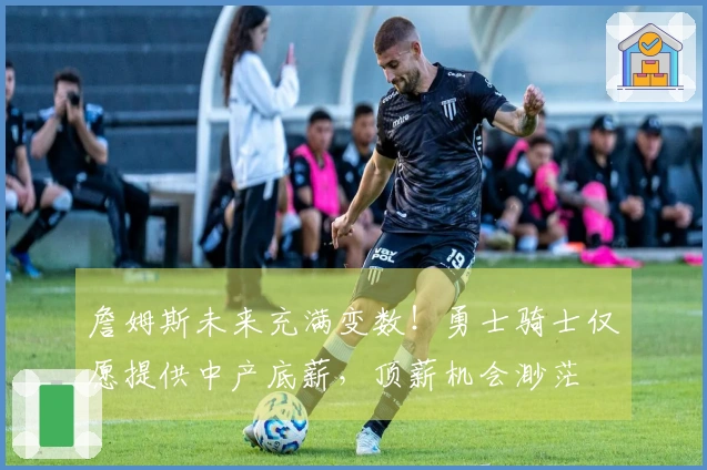 詹姆斯未来充满变数！勇士骑士仅愿提供中产底薪，顶薪机会渺茫
