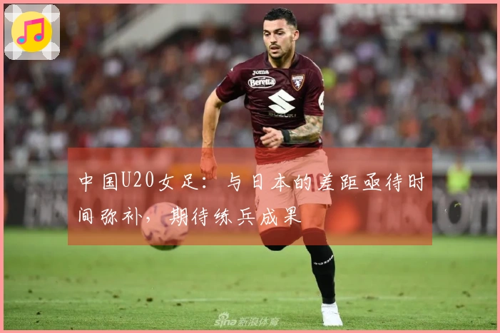 中国U20女足：与日本的差距亟待时间弥补，期待练兵成果