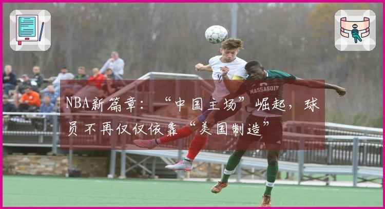 NBA新篇章：“中国主场”崛起，球员不再仅仅依靠“美国制造”
