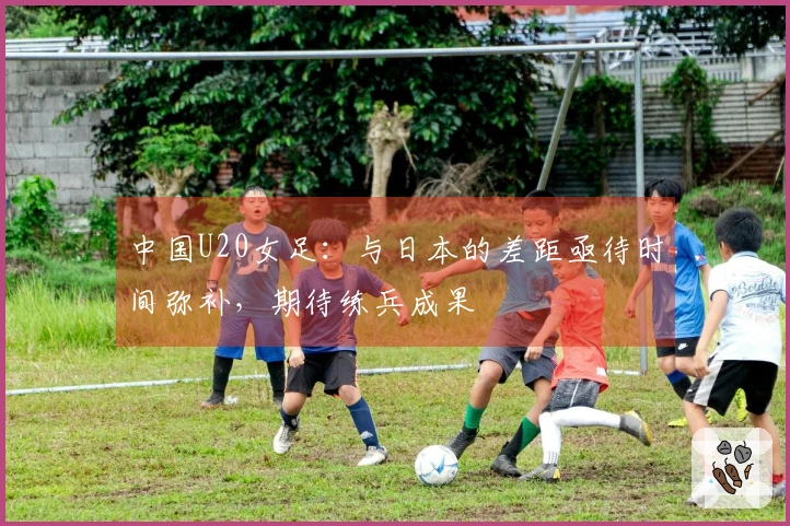 中国U20女足：与日本的差距亟待时间弥补，期待练兵成果