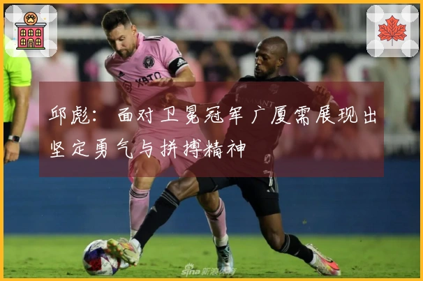 邱彪：面对卫冕冠军广厦需展现出坚定勇气与拼搏精神