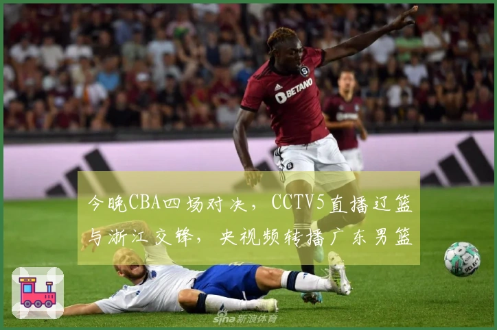 今晚CBA四场对决，CCTV5直播辽篮与浙江交锋，央视频转播广东男篮对阵福建