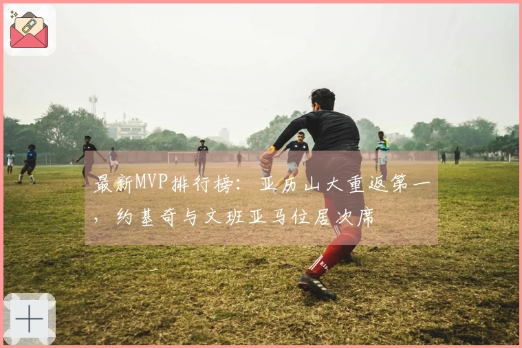 最新MVP排行榜：亚历山大重返第一，约基奇与文班亚马位居次席