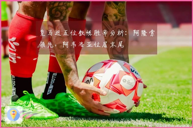 皇马近五位教练胜率分析：阿隆索领先，阿韦洛亚位居末尾