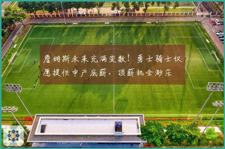 詹姆斯未来充满变数！勇士骑士仅愿提供中产底薪，顶薪机会渺茫