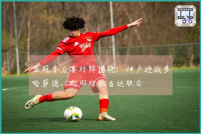 亚冠季后赛对阵揭晓：神户迎战多哈萨德，町田对抗吉达联合