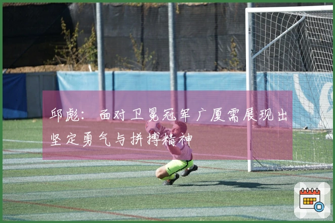 邱彪：面对卫冕冠军广厦需展现出坚定勇气与拼搏精神