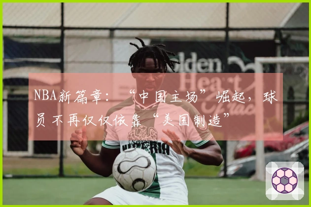 NBA新篇章：“中国主场”崛起，球员不再仅仅依靠“美国制造”